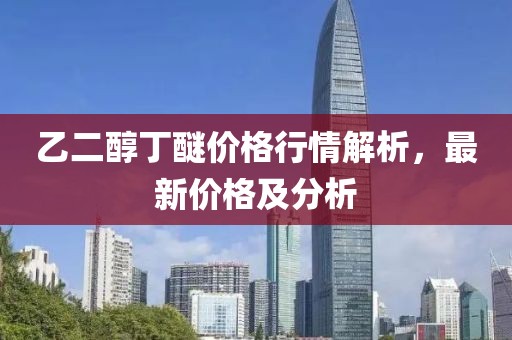 乙二醇丁醚價格行情解析，最新價格及分析