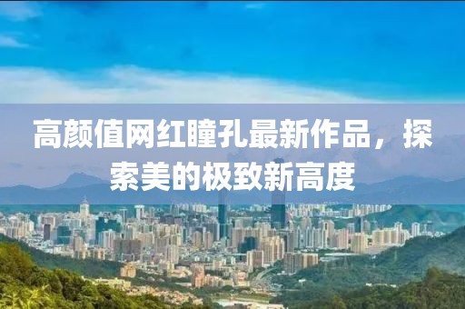 高顏值網(wǎng)紅瞳孔最新作品，探索美的極致新高度