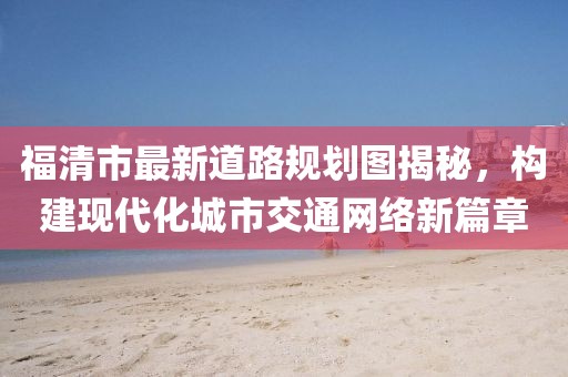 福清市最新道路規(guī)劃圖揭秘，構(gòu)建現(xiàn)代化城市交通網(wǎng)絡(luò)新篇章