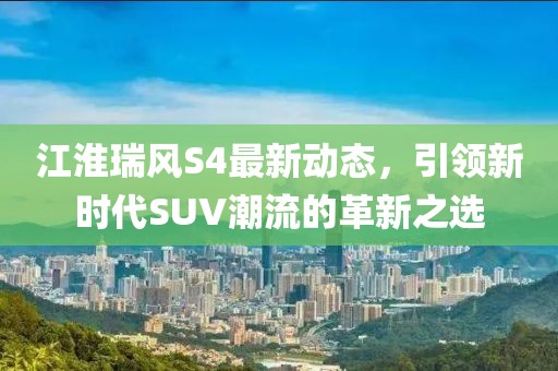 江淮瑞風(fēng)S4最新動態(tài)，引領(lǐng)新時代SUV潮流的革新之選
