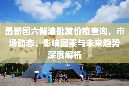 最新國六柴油批發(fā)價格查詢，市場動態(tài)、影響因素與未來趨勢深度解析