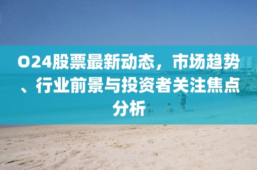 O24股票最新動(dòng)態(tài)，市場(chǎng)趨勢(shì)、行業(yè)前景與投資者關(guān)注焦點(diǎn)分析