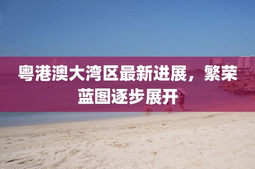 粵港澳大灣區(qū)最新進(jìn)展，繁榮藍(lán)圖逐步展開