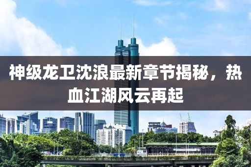 神級龍衛(wèi)沈浪最新章節(jié)揭秘，熱血江湖風(fēng)云再起