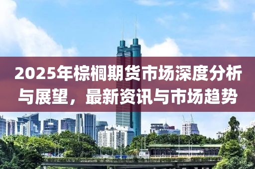 2025年棕櫚期貨市場深度分析與展望，最新資訊與市場趨勢