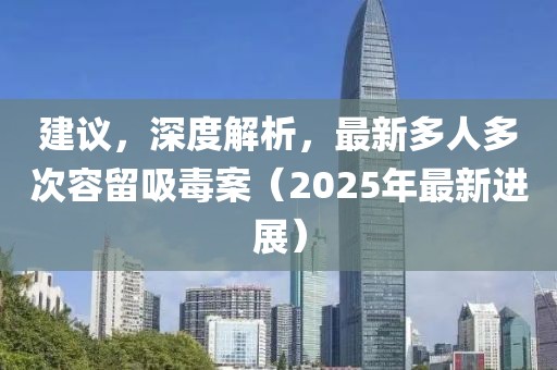 建議，深度解析，最新多人多次容留吸毒案（2025年最新進(jìn)展）