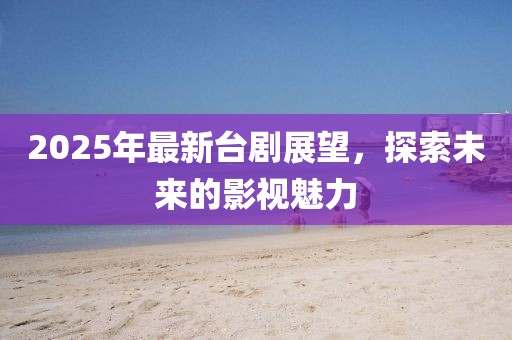2025年最新臺(tái)劇展望，探索未來(lái)的影視魅力