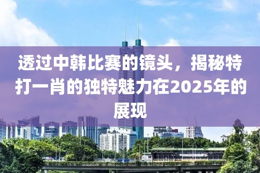 透過中韓比賽的鏡頭，揭秘特打一肖的獨特魅力在2025年的展現(xiàn)