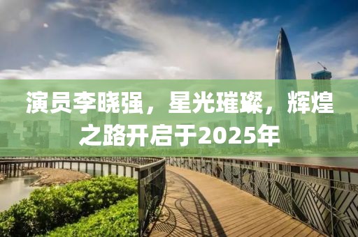 演員李曉強，星光璀璨，輝煌之路開啟于2025年