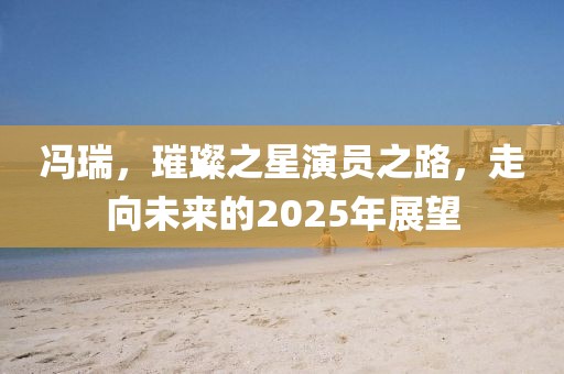 馮瑞，璀璨之星演員之路，走向未來的2025年展望
