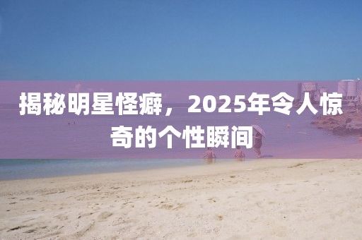 揭秘明星怪癖，2025年令人驚奇的個(gè)性瞬間