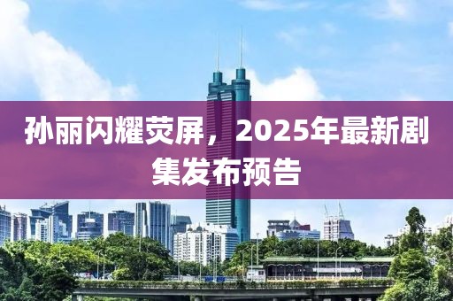 孫麗閃耀熒屏，2025年最新劇集發(fā)布預(yù)告