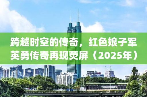 跨越時空的傳奇，紅色娘子軍英勇傳奇再現(xiàn)熒屏（2025年）