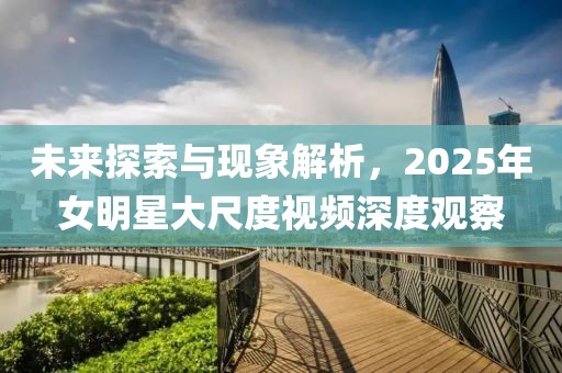 未來探索與現(xiàn)象解析，2025年女明星大尺度視頻深度觀察