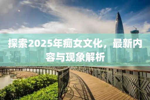 探索2025年癡女文化，最新內(nèi)容與現(xiàn)象解析
