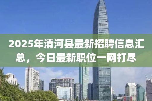 2025年清河縣最新招聘信息匯總，今日最新職位一網(wǎng)打盡