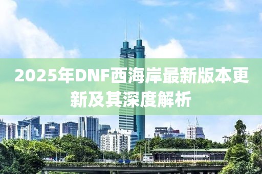 2025年DNF西海岸最新版本更新及其深度解析