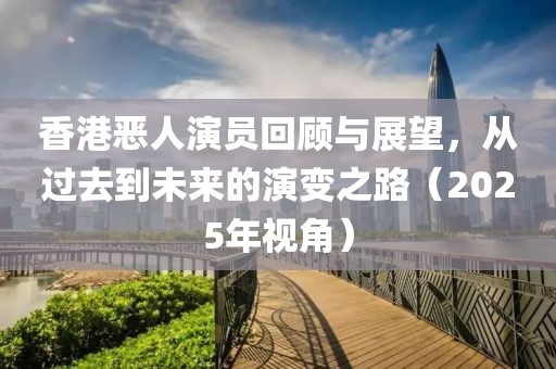 香港惡人演員回顧與展望，從過(guò)去到未來(lái)的演變之路（2025年視角）