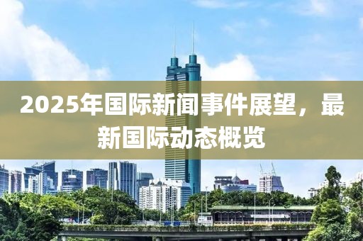 2025年國際新聞事件展望，最新國際動態(tài)概覽