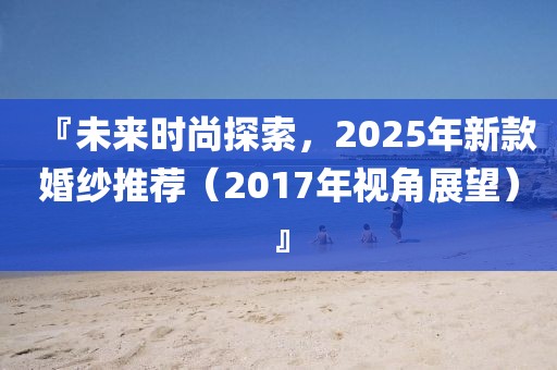 『未來時尚探索，2025年新款婚紗推薦（2017年視角展望）』