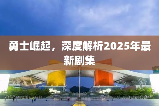勇士崛起，深度解析2025年最新劇集