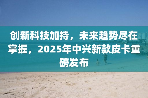 創(chuàng)新科技加持，未來趨勢盡在掌握，2025年中興新款皮卡重磅發(fā)布