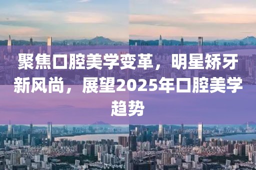 聚焦口腔美學(xué)變革，明星矯牙新風(fēng)尚，展望2025年口腔美學(xué)趨勢(shì)