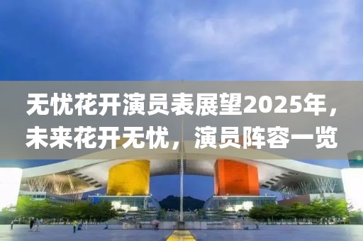 無憂花開演員表展望2025年，未來花開無憂，演員陣容一覽