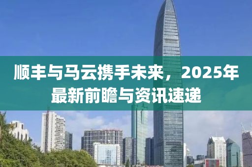 順豐與馬云攜手未來，2025年最新前瞻與資訊速遞