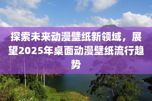 探索未來動漫壁紙新領(lǐng)域，展望2025年桌面動漫壁紙流行趨勢