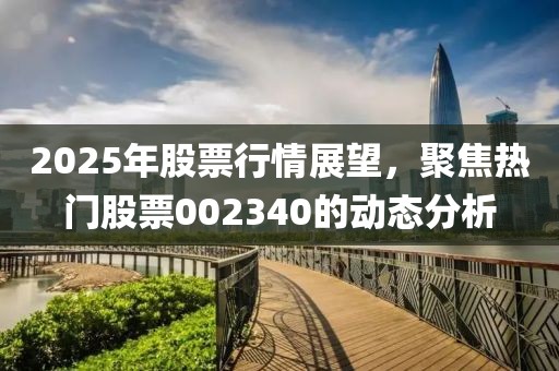 2025年股票行情展望，聚焦熱門股票002340的動態(tài)分析