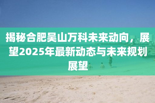 揭秘合肥吳山萬(wàn)科未來(lái)動(dòng)向，展望2025年最新動(dòng)態(tài)與未來(lái)規(guī)劃展望