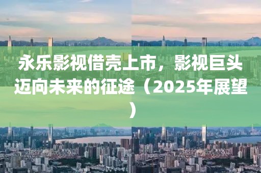 永樂(lè)影視借殼上市，影視巨頭邁向未來(lái)的征途（2025年展望）