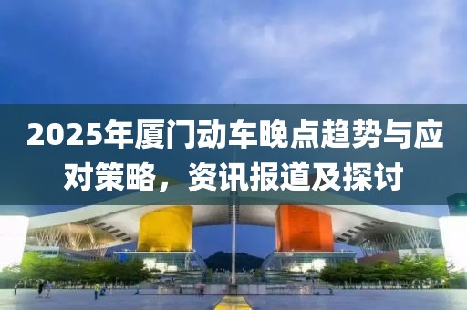 2025年廈門動(dòng)車晚點(diǎn)趨勢(shì)與應(yīng)對(duì)策略，資訊報(bào)道及探討