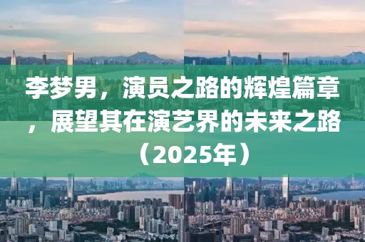 李夢(mèng)男，演員之路的輝煌篇章，展望其在演藝界的未來(lái)之路（2025年）