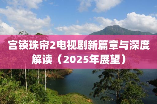 宮鎖珠簾2電視劇新篇章與深度解讀（2025年展望）