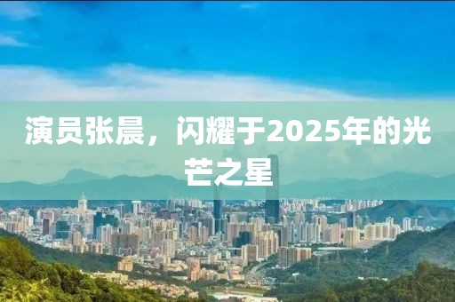 演員張晨，閃耀于2025年的光芒之星