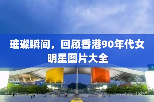 璀璨瞬間，回顧香港90年代女明星圖片大全