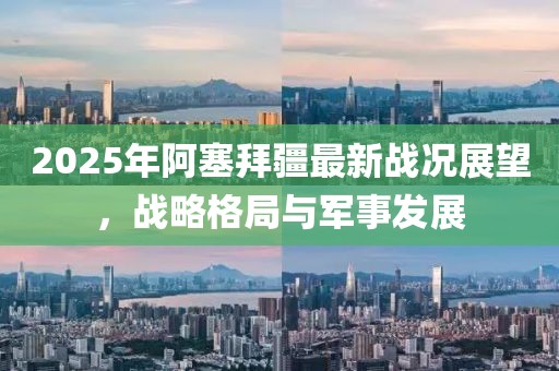 2025年阿塞拜疆最新戰(zhàn)況展望，戰(zhàn)略格局與軍事發(fā)展