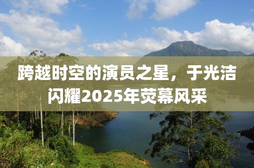跨越時空的演員之星，于光潔閃耀2025年熒幕風(fēng)采