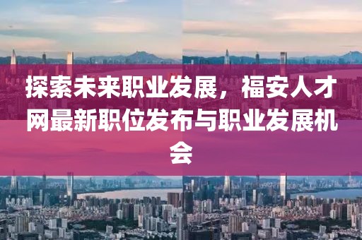 探索未來職業(yè)發(fā)展，福安人才網(wǎng)最新職位發(fā)布與職業(yè)發(fā)展機(jī)會