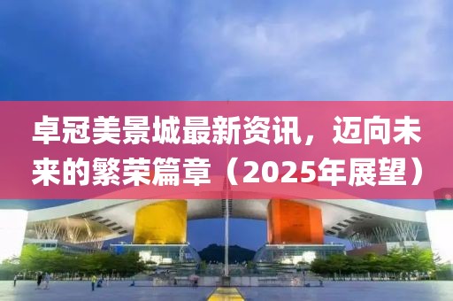 卓冠美景城最新資訊，邁向未來的繁榮篇章（2025年展望）