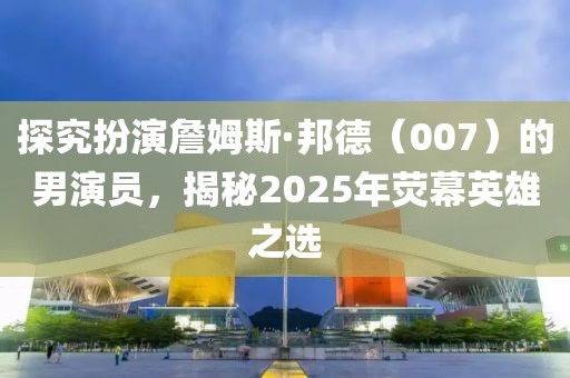 探究扮演詹姆斯·邦德（007）的男演員，揭秘2025年熒幕英雄之選