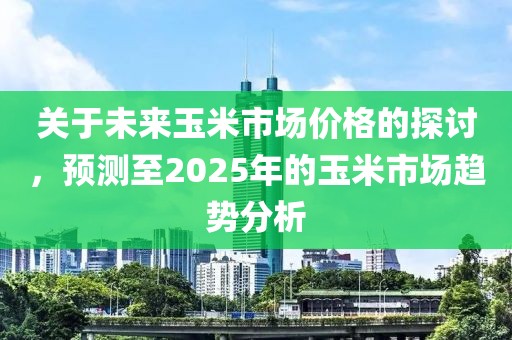 關(guān)于未來玉米市場價格的探討，預(yù)測至2025年的玉米市場趨勢分析
