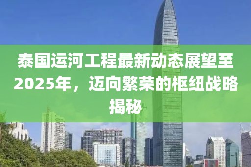 泰國運河工程最新動態(tài)展望至2025年，邁向繁榮的樞紐戰(zhàn)略揭秘