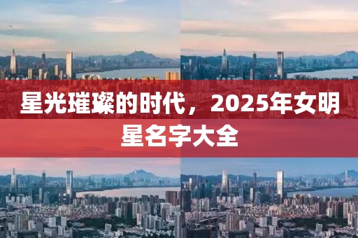 星光璀璨的時代，2025年女明星名字大全