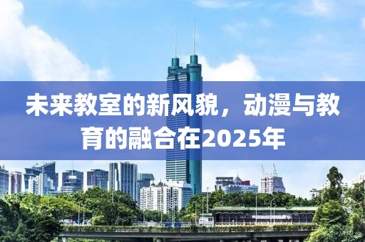 未來(lái)教室的新風(fēng)貌，動(dòng)漫與教育的融合在2025年