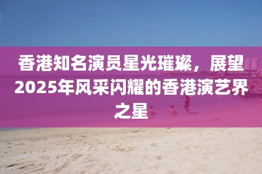 香港知名演員星光璀璨，展望2025年風(fēng)采閃耀的香港演藝界之星