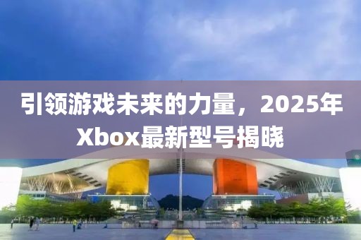 引領(lǐng)游戲未來(lái)的力量，2025年Xbox最新型號(hào)揭曉