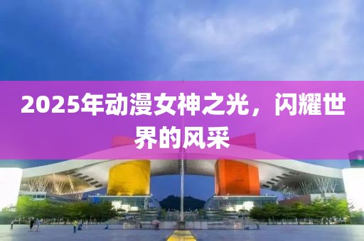 2025年動漫女神之光，閃耀世界的風采